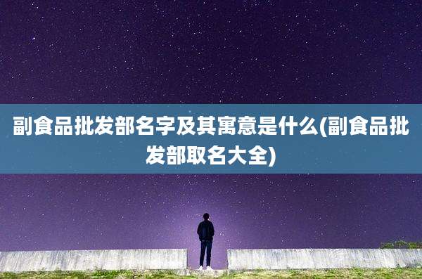 副食品批发部名字及其寓意是什么(副食品批发部取名大全)