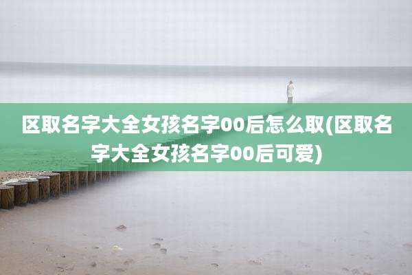 区取名字大全女孩名字00后怎么取(区取名字大全女孩名字00后可爱)