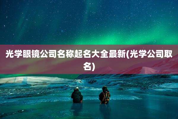 光学眼镜公司名称起名大全最新(光学公司取名)
