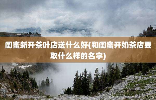 闺蜜新开茶叶店送什么好(和闺蜜开奶茶店要取什么样的名字)