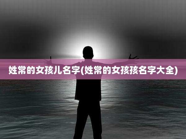 姓常的女孩儿名字(姓常的女孩孩名字大全)