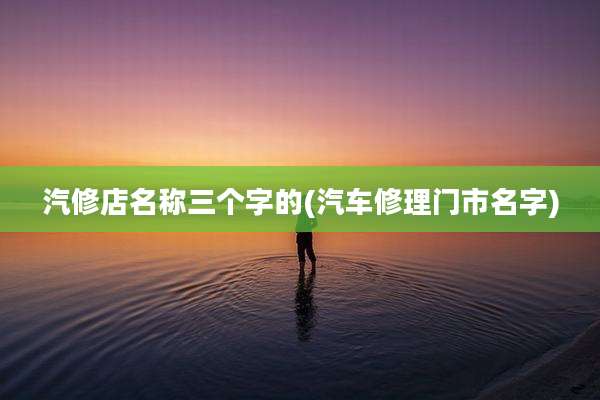 汽修店名称三个字的(汽车修理门市名字)
