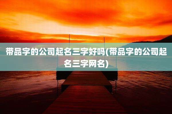 带品字的公司起名三字好吗(带品字的公司起名三字网名)