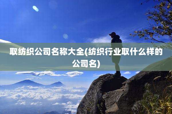 取纺织公司名称大全(纺织行业取什么样的公司名)