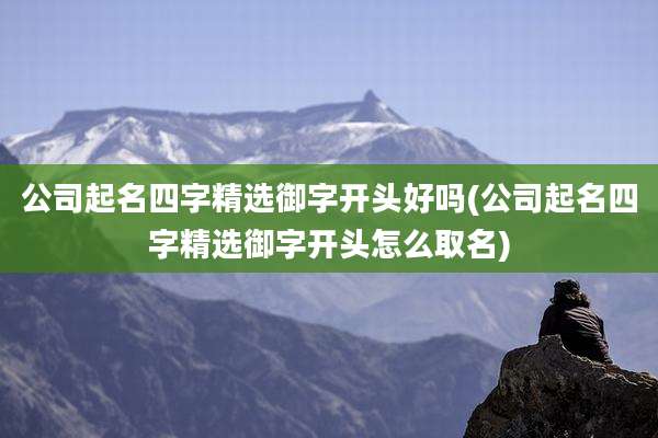 公司起名四字精选御字开头好吗(公司起名四字精选御字开头怎么取名)