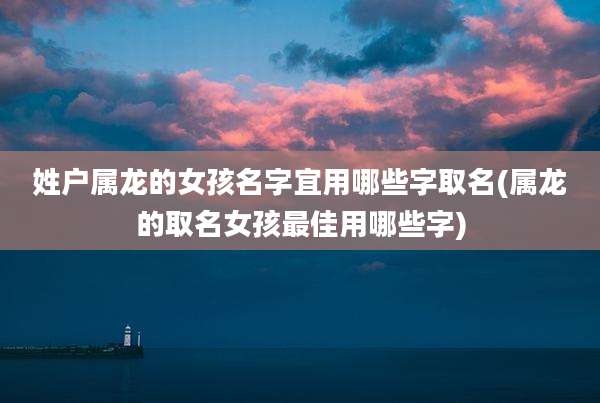 姓户属龙的女孩名字宜用哪些字取名(属龙的取名女孩最佳用哪些字)