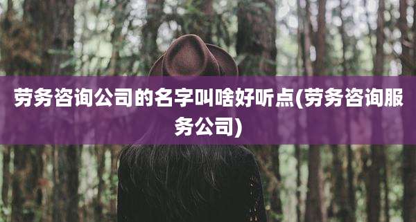 劳务咨询公司的名字叫啥好听点(劳务咨询服务公司)