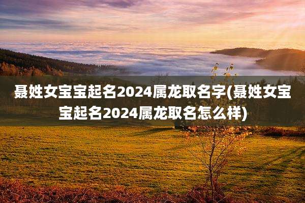 聂姓女宝宝起名2024属龙取名字(聂姓女宝宝起名2024属龙取名怎么样)