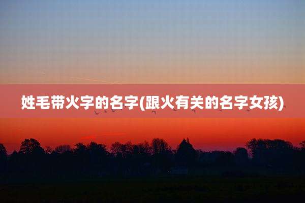 姓毛带火字的名字(跟火有关的名字女孩)