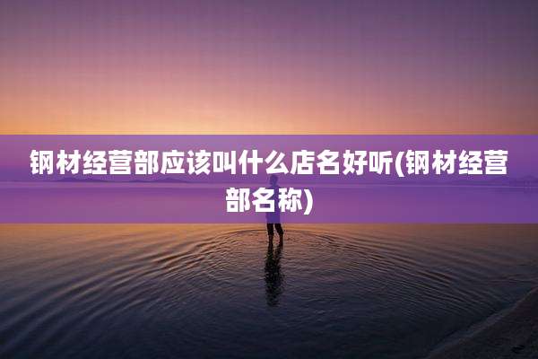 钢材经营部应该叫什么店名好听(钢材经营部名称)