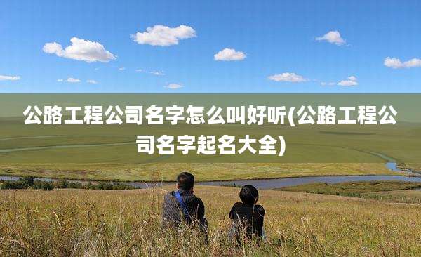 公路工程公司名字怎么叫好听(公路工程公司名字起名大全)