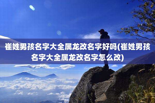 崔姓男孩名字大全属龙改名字好吗(崔姓男孩名字大全属龙改名字怎么改)