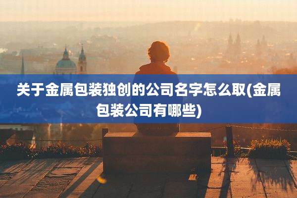 关于金属包装独创的公司名字怎么取(金属包装公司有哪些)