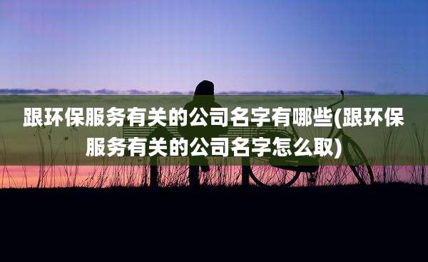 跟环保服务有关的公司名字有哪些(跟环保服务有关的公司名字怎么取)