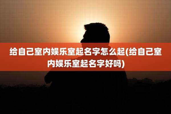 给自己室内娱乐室起名字怎么起(给自己室内娱乐室起名字好吗)