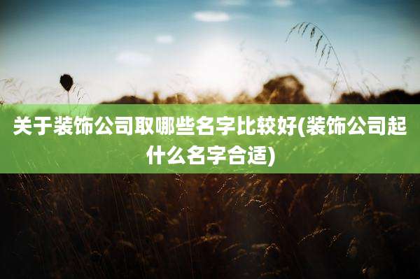 关于装饰公司取哪些名字比较好(装饰公司起什么名字合适)