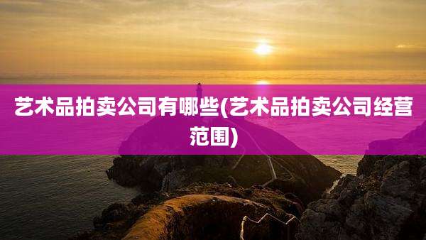 艺术品拍卖公司有哪些(艺术品拍卖公司经营范围)