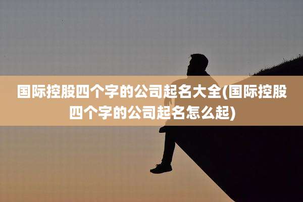 国际控股四个字的公司起名大全(国际控股四个字的公司起名怎么起)