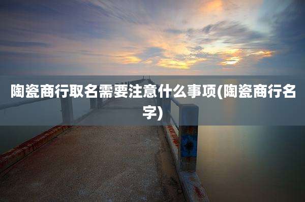 陶瓷商行取名需要注意什么事项(陶瓷商行名字)