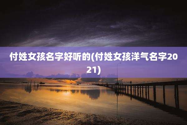 付姓女孩名字好听的(付姓女孩洋气名字2021)