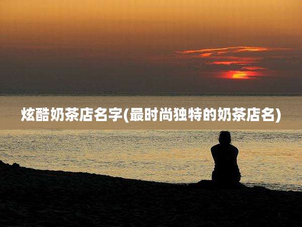 炫酷奶茶店名字(最时尚独特的奶茶店名)