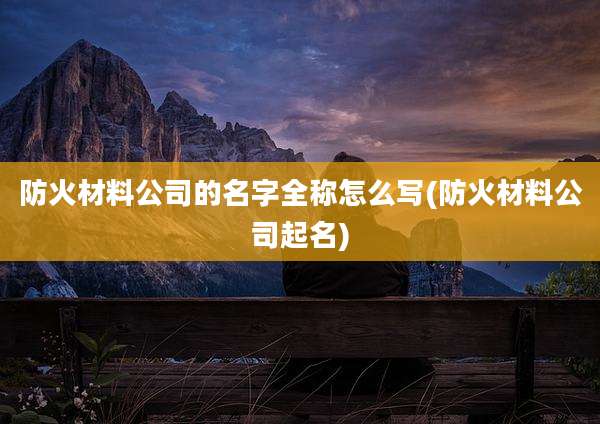 防火材料公司的名字全称怎么写(防火材料公司起名)