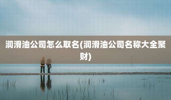 润滑油公司怎么取名(润滑油公司名称大全聚财)