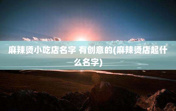 麻辣烫小吃店名字 有创意的(麻辣烫店起什么名字)