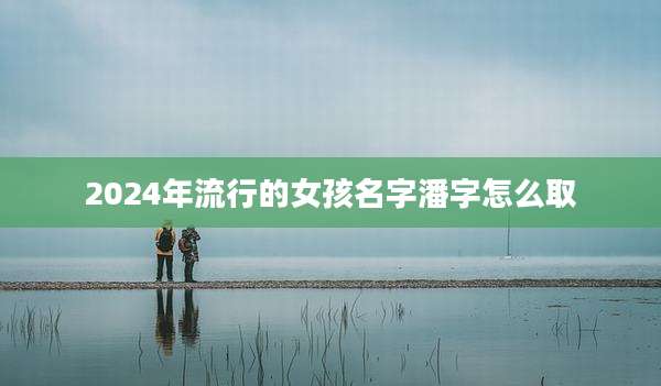 2024年流行的女孩名字潘字怎么取
