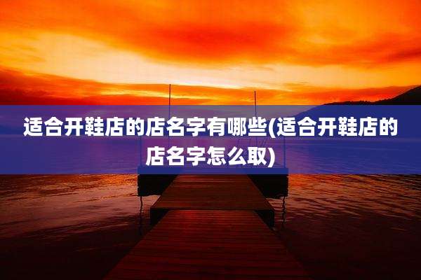 适合开鞋店的店名字有哪些(适合开鞋店的店名字怎么取)