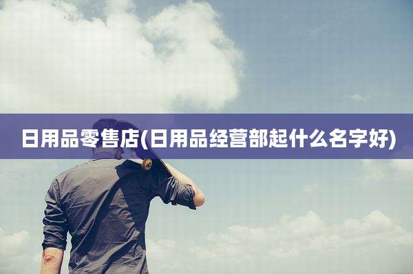 日用品零售店(日用品经营部起什么名字好)