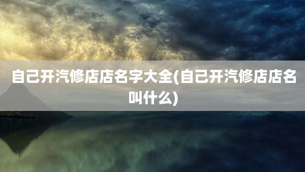 自己开汽修店店名字大全(自己开汽修店店名叫什么)