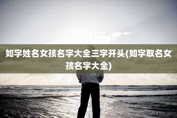 如字姓名女孩名字大全三字开头(如字取名女孩名字大全)