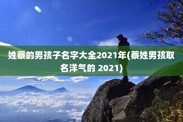 姓蔡的男孩子名字大全2021年(蔡姓男孩取名洋气的 2021)