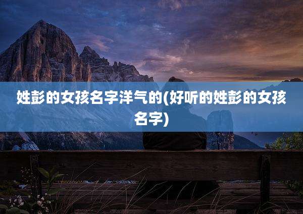 姓彭的女孩名字洋气的(好听的姓彭的女孩名字)