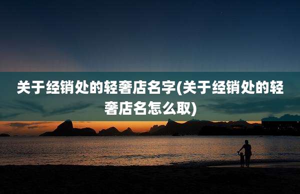 关于经销处的轻奢店名字(关于经销处的轻奢店名怎么取)