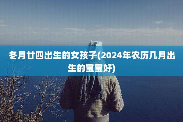 冬月廿四出生的女孩子(2024年农历几月出生的宝宝好)