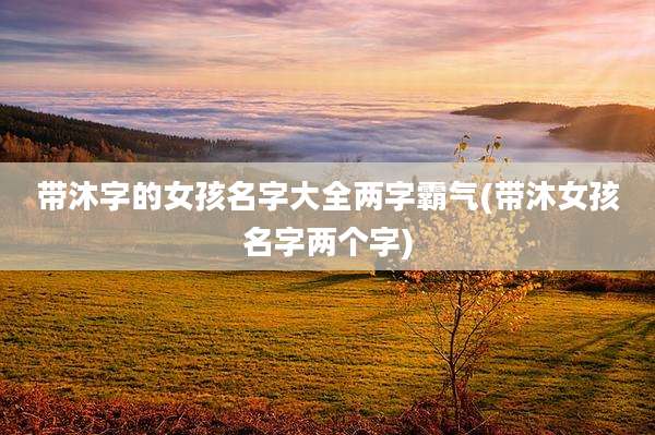带沐字的女孩名字大全两字霸气(带沐女孩名字两个字)