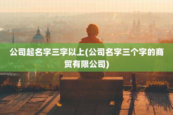 公司起名字三字以上(公司名字三个字的商贸有限公司)