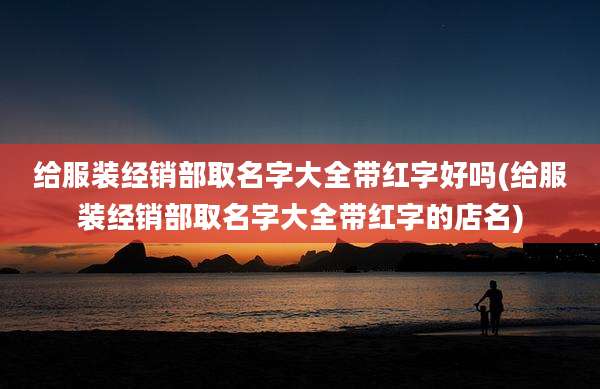 给服装经销部取名字大全带红字好吗(给服装经销部取名字大全带红字的店名)
