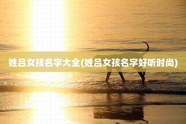 姓吕女孩名字大全(姓吕女孩名字好听时尚)