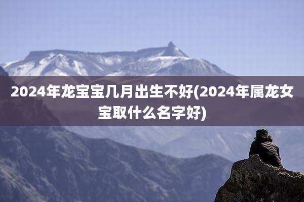 2024年龙宝宝几月出生不好(2024年属龙女宝取什么名字好)