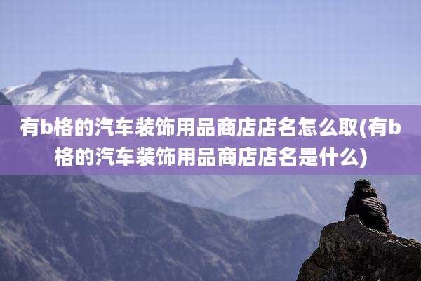 有b格的汽车装饰用品商店店名怎么取(有b格的汽车装饰用品商店店名是什么)