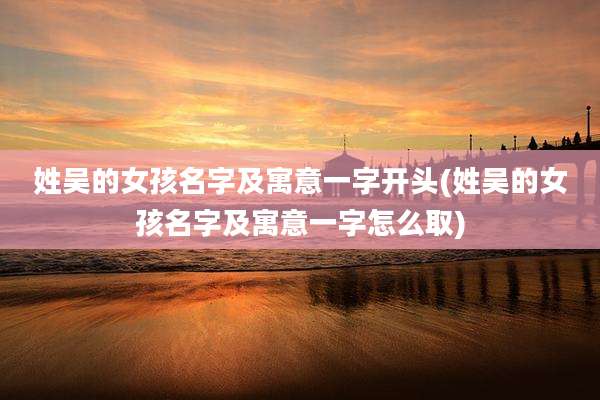 姓吴的女孩名字及寓意一字开头(姓吴的女孩名字及寓意一字怎么取)