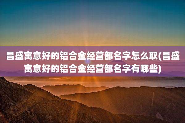 昌盛寓意好的铝合金经营部名字怎么取(昌盛寓意好的铝合金经营部名字有哪些)