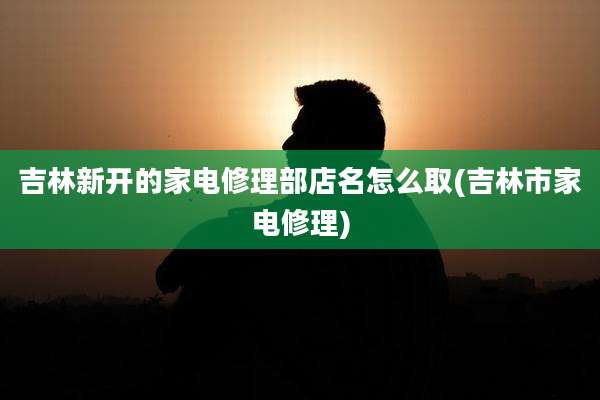 吉林新开的家电修理部店名怎么取(吉林市家电修理)