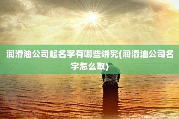 润滑油公司起名字有哪些讲究(润滑油公司名字怎么取)
