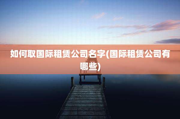 如何取国际租赁公司名字(国际租赁公司有哪些)