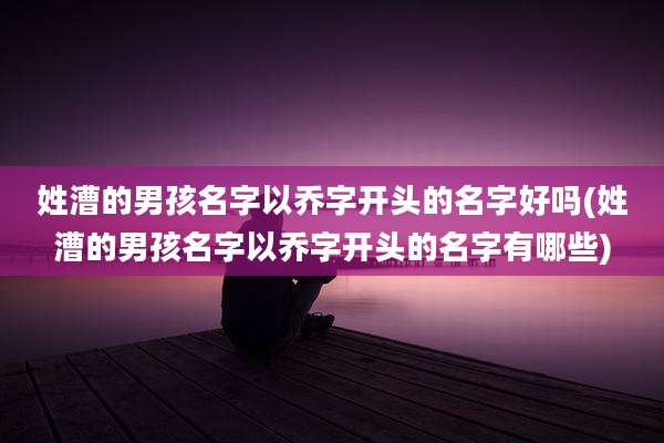 姓漕的男孩名字以乔字开头的名字好吗(姓漕的男孩名字以乔字开头的名字有哪些)