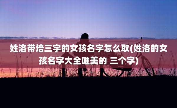 姓洛带培三字的女孩名字怎么取(姓洛的女孩名字大全唯美的 三个字)